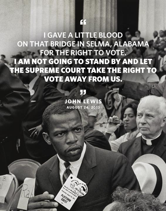Quote: I gave a little blood on that bridge in Selma, Alabama for the right to vote. I'm not going to stand by and let the Supreme Court take the right to vote away from us. Byline: John Lewis August 24, 2013