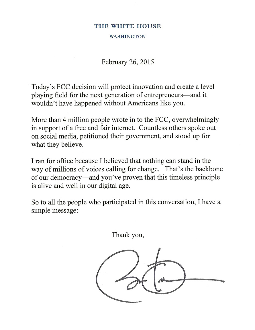 February 26, 2015: Today's FCC decision will protect innovation and create a level playing field for the next generation of entrepreneurs–and it wouldn't have happened without Americans like you. More than 4 million people wrote in to the FCC, overwhelmingly in support of a free and fair internet. Countless others spoke out on social media, petitioned their government, and stood up for what they believe. I ran for office because I believed that nothing can stand in the way of millions of voices calling for change. That's the backbone of our democracy–and you've proven that this timeless principle is alive and well in our digital age. So to all the people who participated in this conversation, I have a simple message: Thank you, Barack Obama