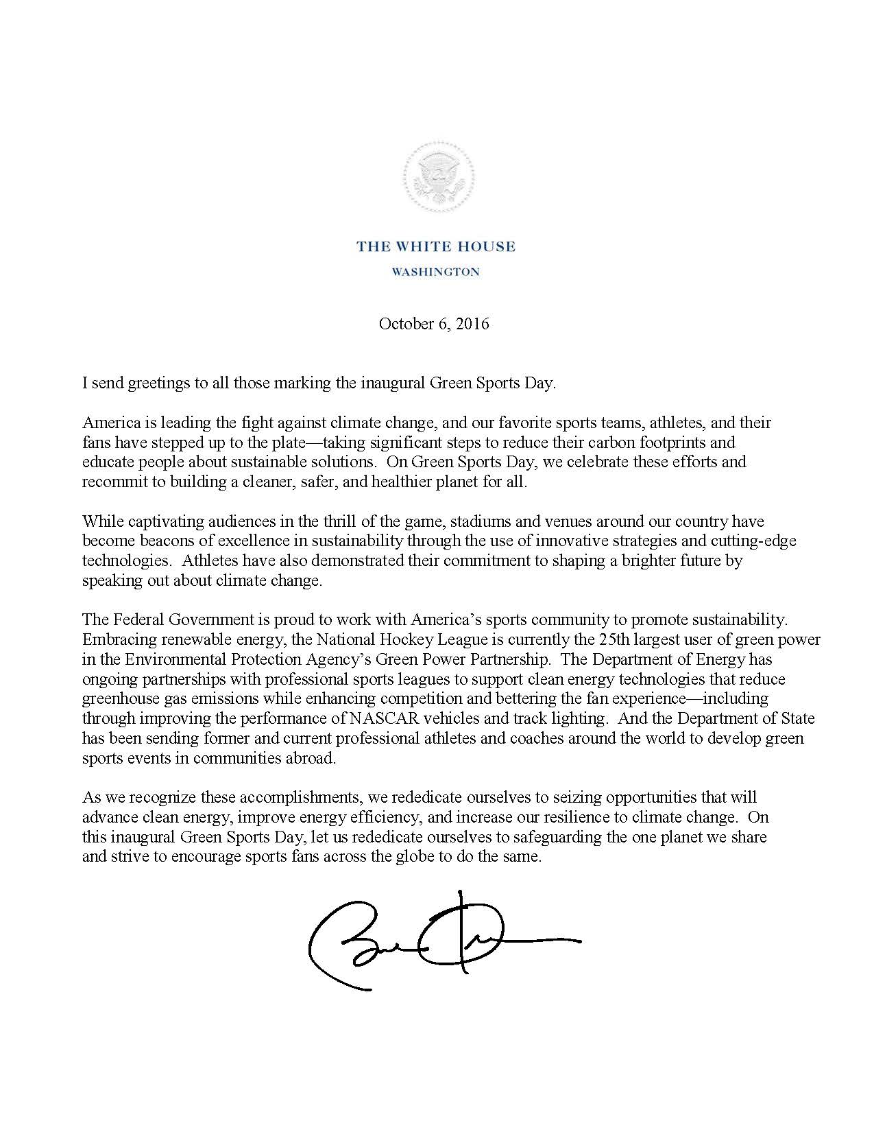 The White House Washington  October 6, 2016   I send greetings to all those marking the inaugural Green Sports Day.   America is leading the fight against climate change, and our favorite sports teams, athletes, and their fans have stepped up to the plate—taking significant steps to reduce their carbon footprints and educate people about sustainable solutions.  On Green Sports Day, we celebrate these efforts and recommit to building a cleaner, safer, and healthier planet for all.   While captivating audiences in the thrill of the game, stadiums and venues around our country have become beacons of excellence in sustainability through the use of innovative strategies and cutting-edge technologies. Athletes have also demonstrated their commitment to shaping a brighter future by speaking out about climate change.  The Federal Government is proud to work with America’s sports community to promote sustainability. Embracing renewable energy, the National Hockey League is currently the 25th largest user of green power in the Environmental Protection Agency’s Green Power Partnership. The Department of Energy has an ongoing partnership with professional sports leagues to support clean energy technologies that reduce greenhouse gas emissions while enhancing competition and bettering the fan experience ¬¬— including through improving the performance of NASCAR vehicles and track lighting. And the Department of State has been sending former and current professional athletes and coaches around the world to develop green sports events in communities abroad.   As we recognize these accomplishments, we rededicate ourselves to seizing the opportunities that will advance clean energy, improve energy efficiency, and increase our resilience to climate change. On this inaugural Green Sports Day, let us rededicate ourselves to safeguarding the one planet we share and strive to encourage sports fans across the globe to do the same. Signed by President Obama